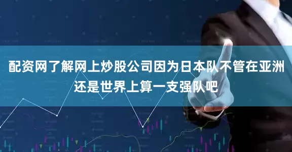 配资网了解网上炒股公司因为日本队不管在亚洲还是世界上算一支强队吧