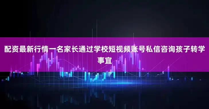 配资最新行情一名家长通过学校短视频账号私信咨询孩子转学事宜